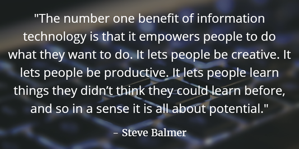 "The number one benefit of information technology is that it empowers people to do what they want to do. It lets people be creative. It lets people be productive. It lets people learn things they didn't think they could learn before, and so in a sense it is all about potential." - Steve Balmer